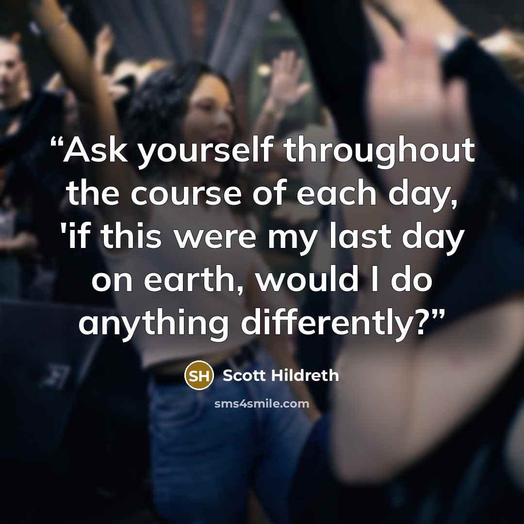 “Ask yourself throughout the course of each day, 'if this were my last day on earth, would I do anything differently?” quote by Scott Hildreth