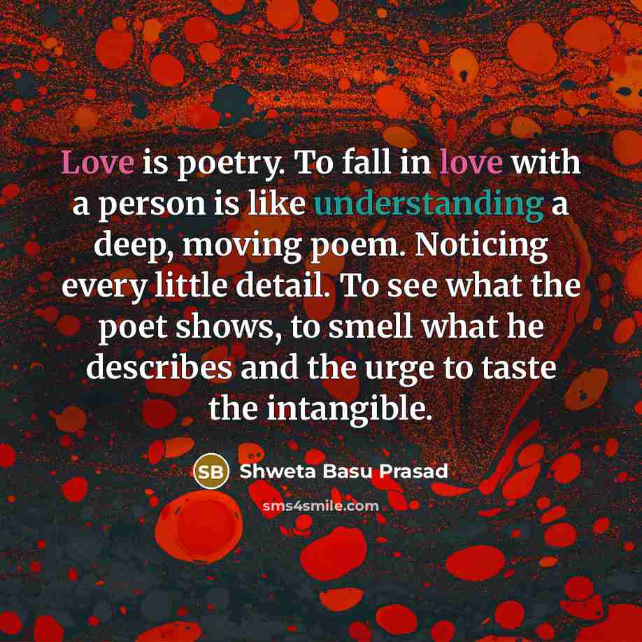 “Love is poetry. To fall in love with a person is like understanding a deep, moving poem. Noticing every little detail. To see what the poet shows, to smell what he describes and the urge to taste the intangible.” quote by Shweta Basu Prasad