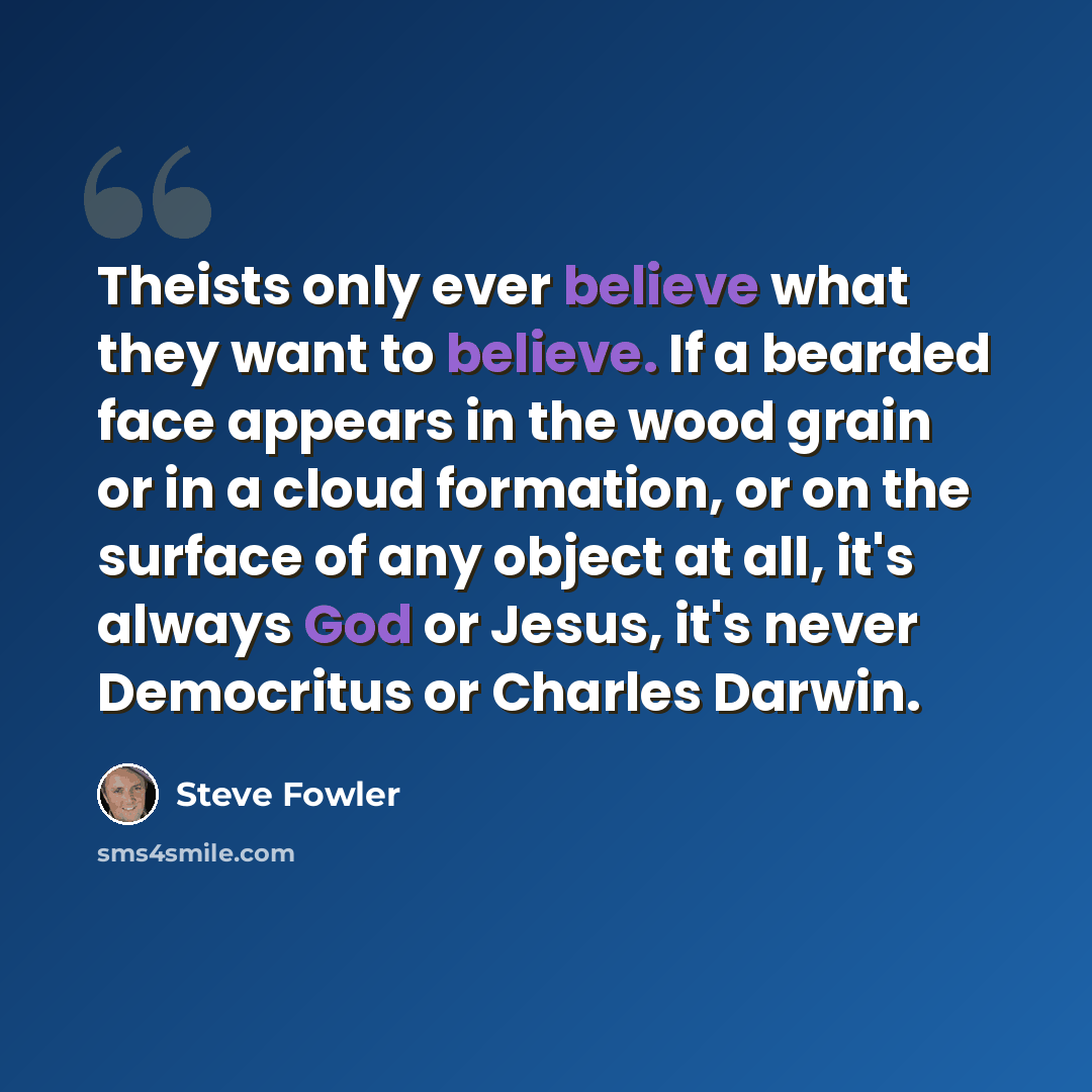 “Theists only ever believe what they want to believe. If a bearded face appears in the wood grain or in a cloud formation, or on the surface of any object at all, it's always God or Jesus, it's never Democritus or Charles Darwin.” quote by Steve Fowler