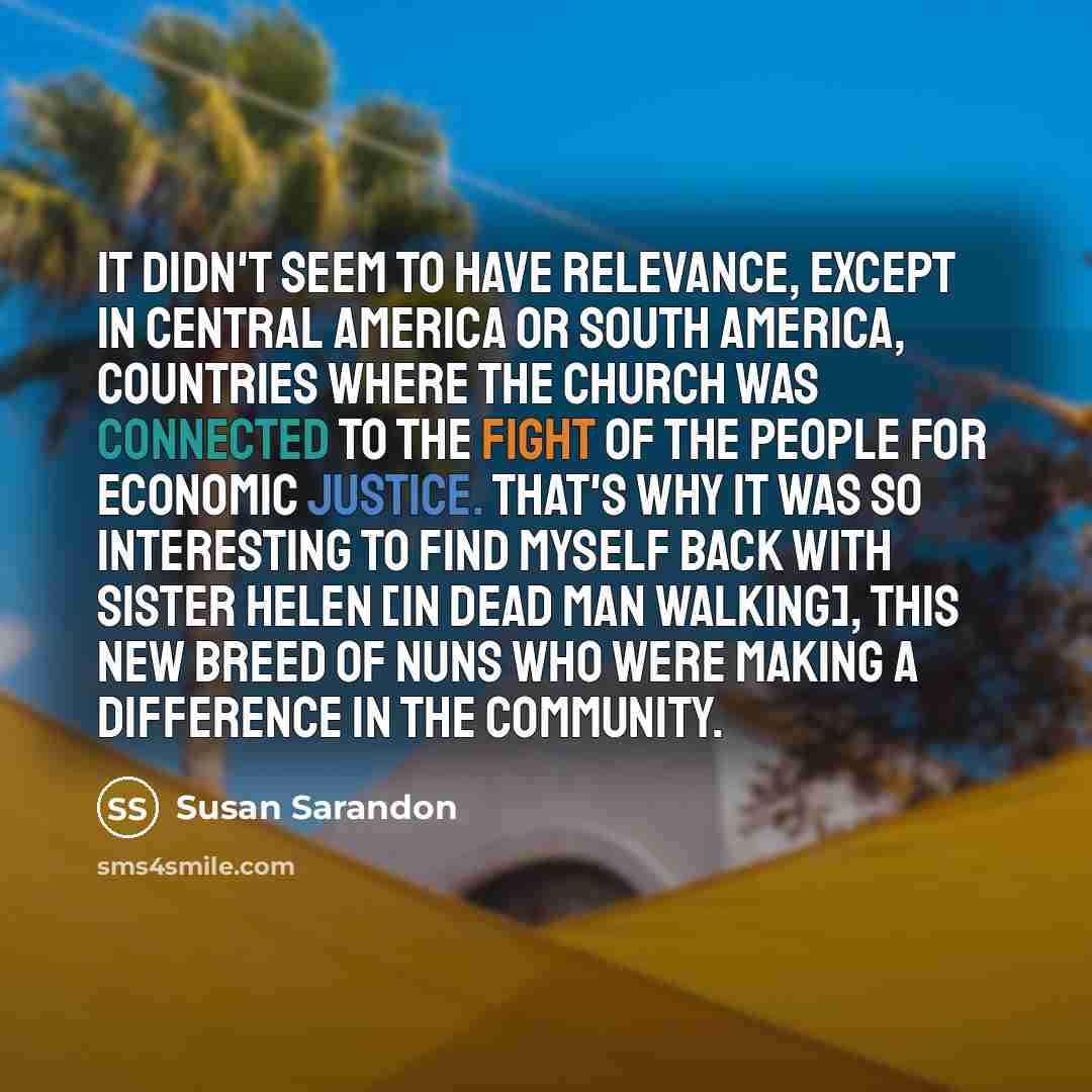 “It didn't seem to have relevance, except in Central America or South America, countries where the church was connected to the fight of the people for economic justice. That's why it was so interesting to find myself back with Sister Helen [in Dead Man Walking], this new breed of nuns who were…” quote by Susan Sarandon