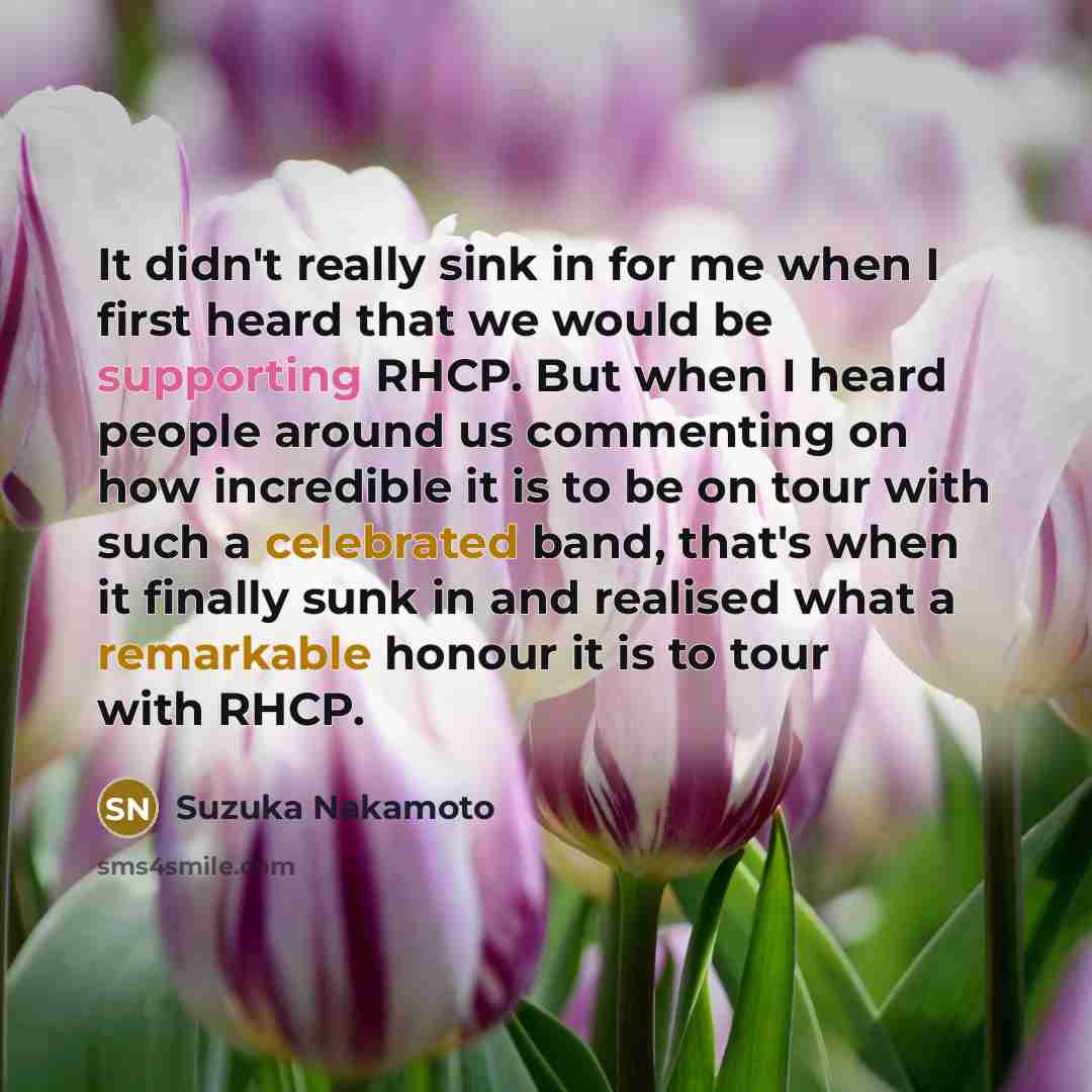 “It didn't really sink in for me when I first heard that we would be supporting RHCP. But when I heard people around us commenting on how incredible it is to be on tour with such a celebrated band, that's when it finally sunk in and realised what a remarkable honour it is to tour with RHCP.” quote by Suzuka Nakamoto