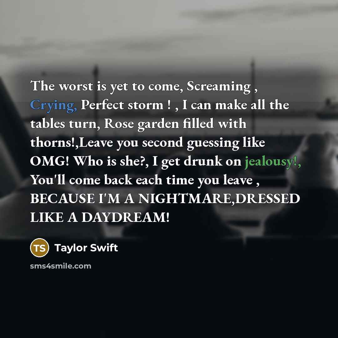 “The worst is yet to come, Screaming , Crying, Perfect storm ! , I can make all the tables turn, Rose garden filled with thorns!,Leave you second guessing like OMG! Who is she?, I get drunk on jealousy!, You'll come back each time you leave , BECAUSE I'M A NIGHTMARE,DRESSED LIKE A DAYDREAM!” quote by Taylor Swift