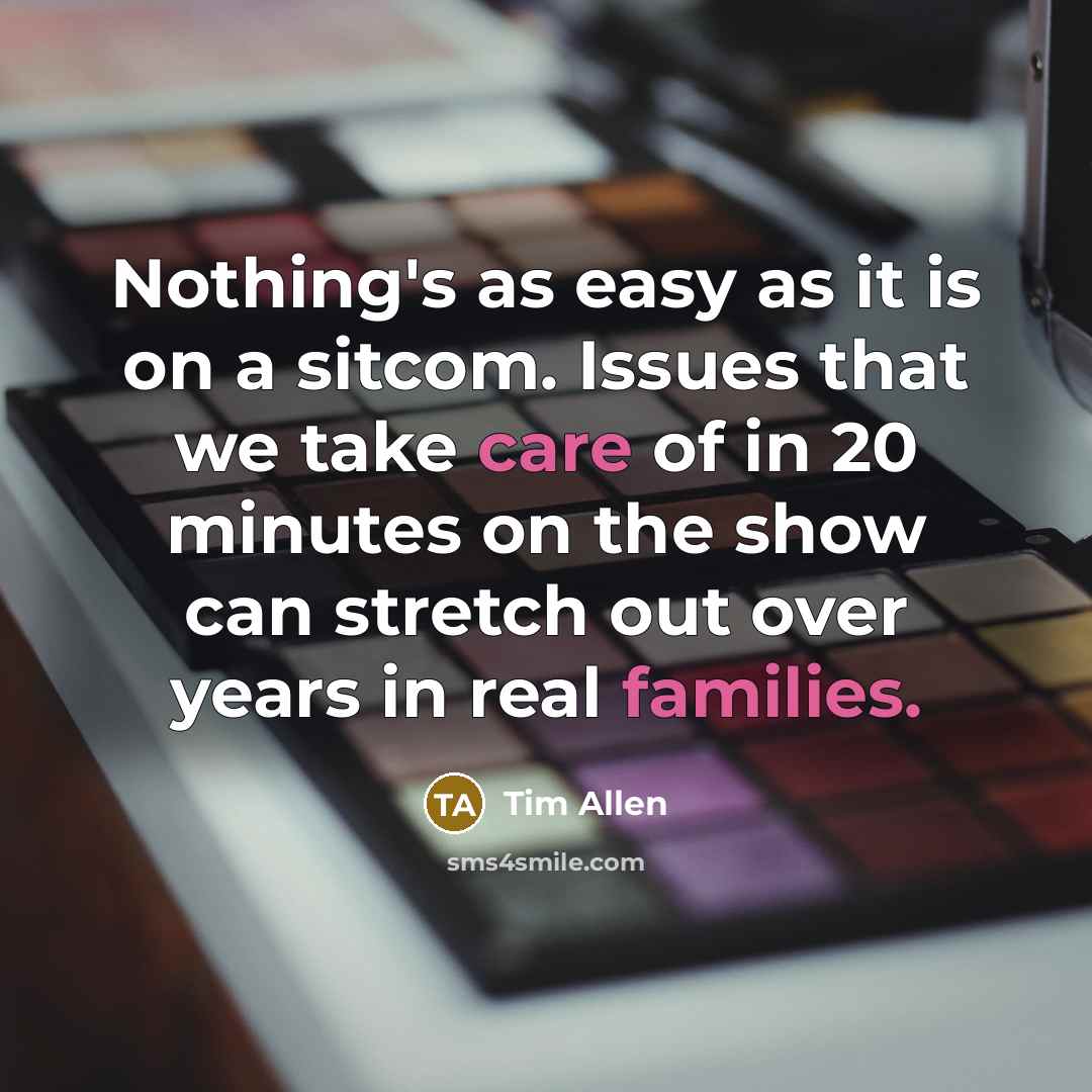 “Nothing's as easy as it is on a sitcom. Issues that we take care of in 20 minutes on the show can stretch out over years in real families.” quote by Tim Allen