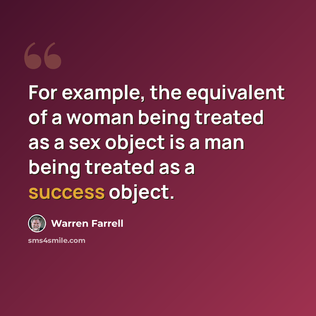 “For example, the equivalent of a woman being treated as a sex object is a man being treated as a success object.” quote by Warren Farrell