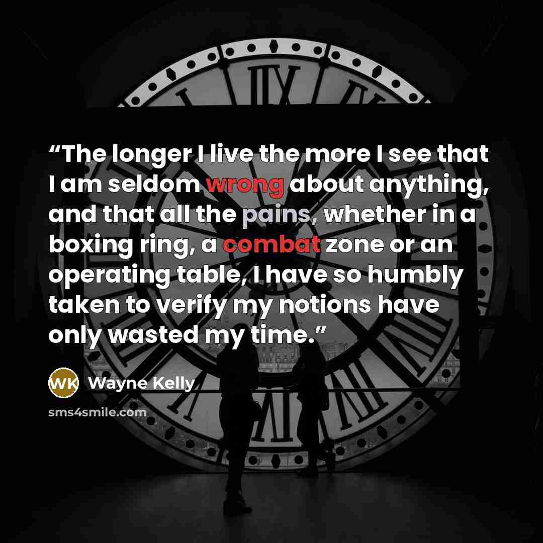“The longer I live the more I see that I am seldom wrong about anything, and that all the pains, whether in a boxing ring, a combat zone or an operating table, I have so humbly taken to verify my notions have only wasted my time.” quote by Wayne Kelly