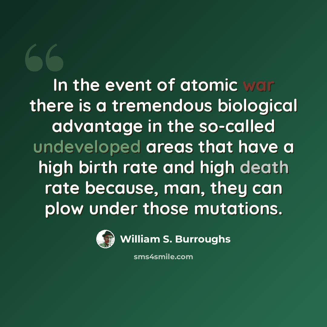 “In the event of atomic war there is a tremendous biological advantage in the so-called undeveloped areas that have a high birth rate and high death rate because, man, they can plow under those mutations.” quote by William S. Burroughs