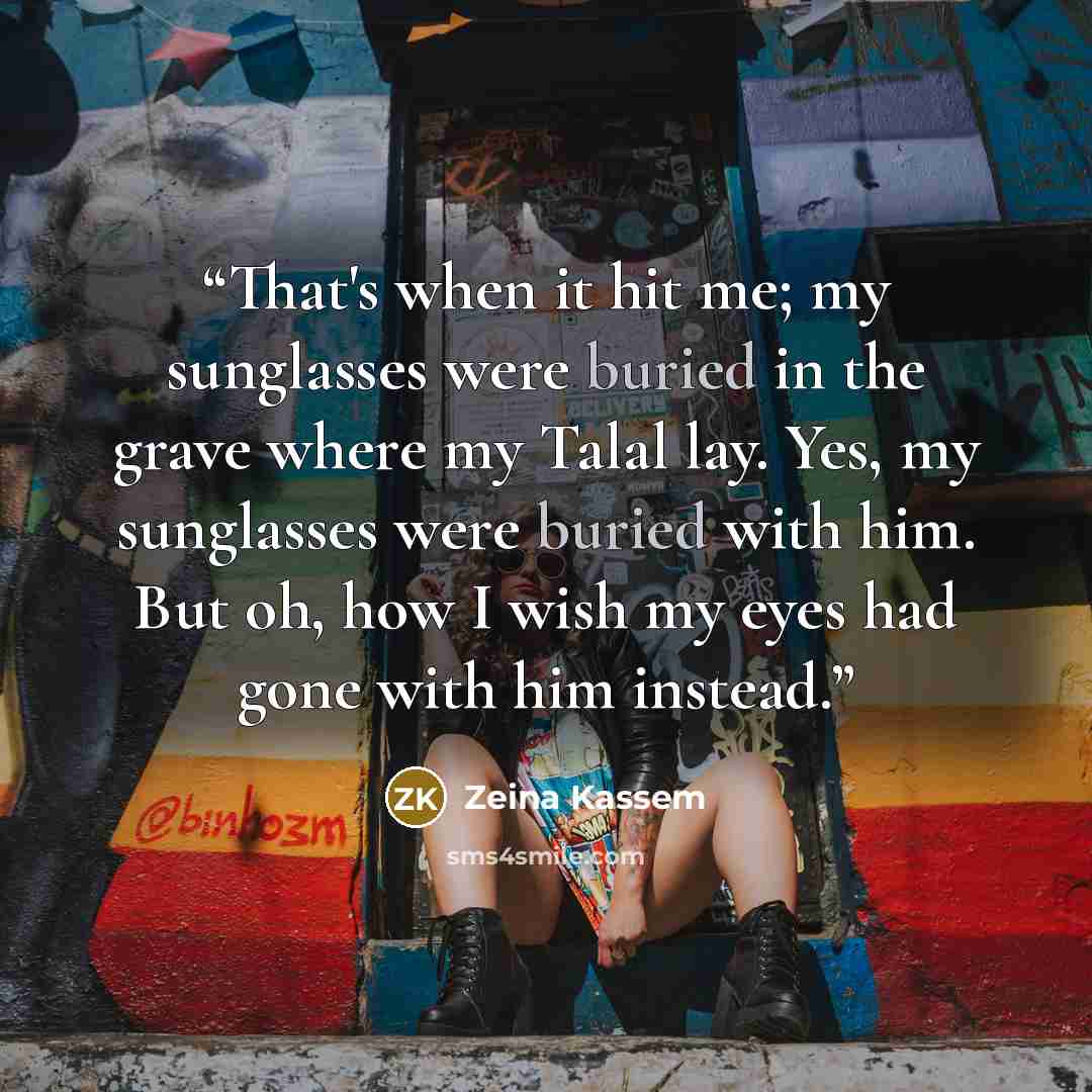 “That's when it hit me; my sunglasses were buried in the grave where my Talal lay. Yes, my sunglasses were buried with him. But oh, how I wish my eyes had gone with him instead.” quote by Zeina Kassem