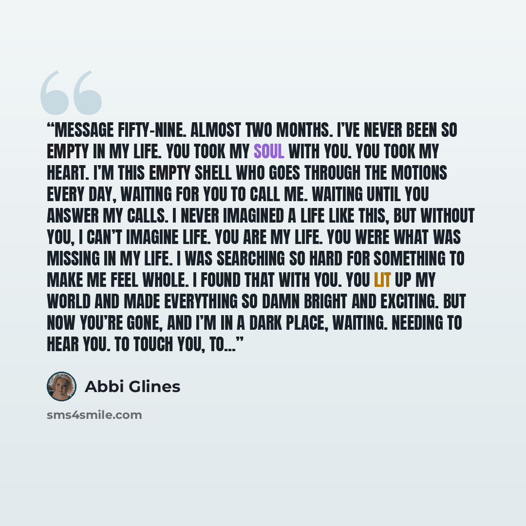 “Message fifty-nine. Almost two months. I’ve never been so empty in my life. You took my soul with you. You took my heart. I’m this empty shell who goes through the motions every day, waiting for you to call me. Waiting until you answer my calls. I never imagined a life like this, but without you…” quote by Abbi Glines