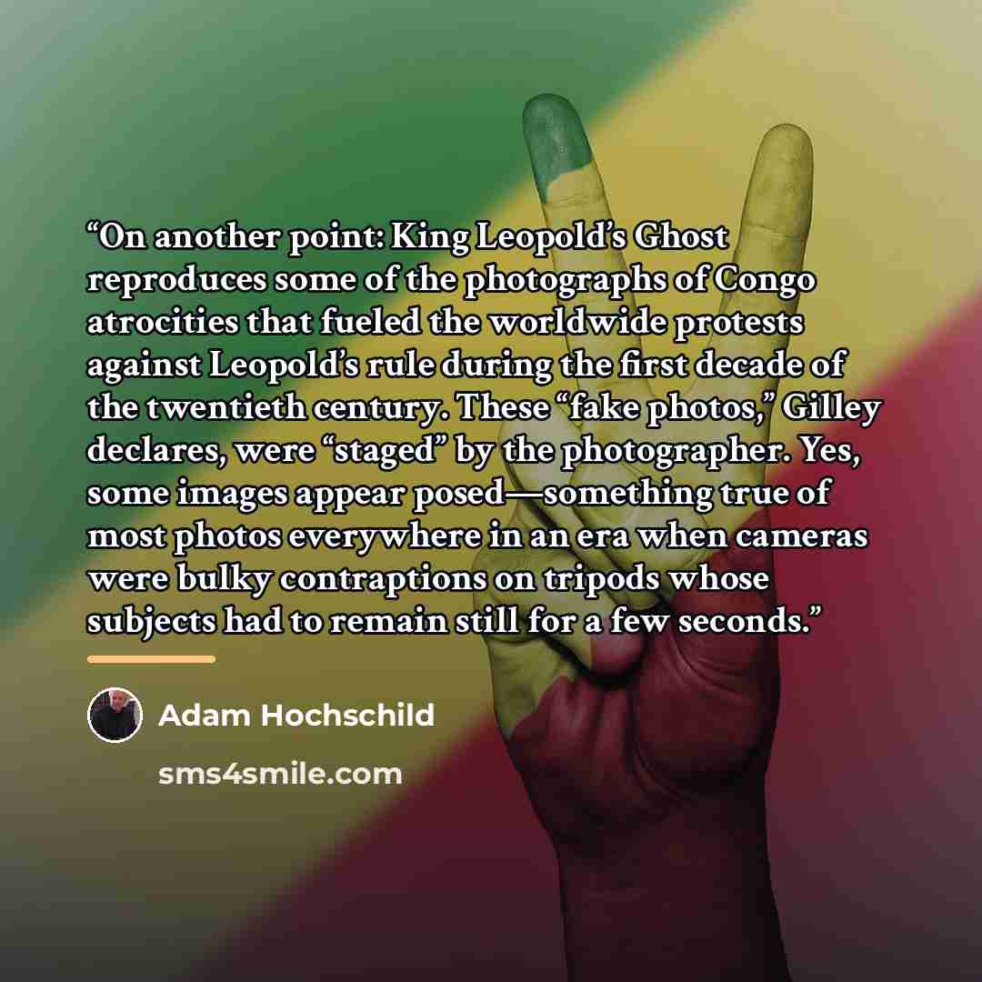 “On another point: King Leopold’s Ghost reproduces some of the photographs of Congo atrocities that fueled the worldwide protests against Leopold’s rule during the first decade of the twentieth century. These “fake photos,” Gilley declares, were “staged” by the photographer. Yes, some images appear…” quote by Adam Hochschild