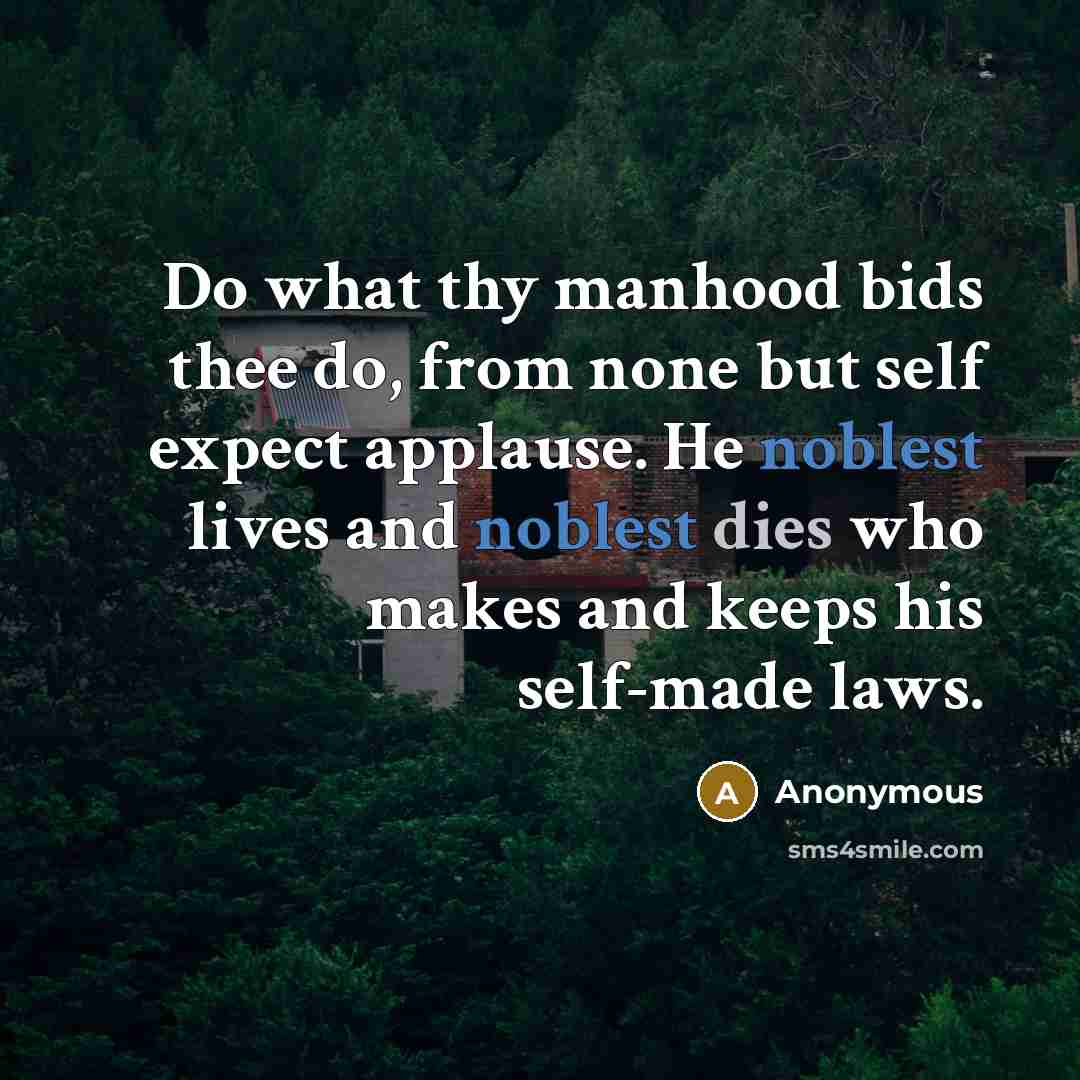 “Do what thy manhood bids thee do, from none but self expect applause. He noblest lives and noblest dies who makes and keeps his self-made laws.” quote by Anonymous