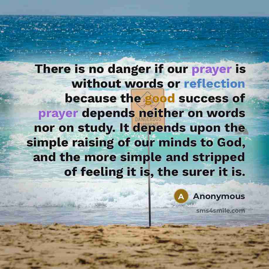 “There is no danger if our prayer is without words or reflection because the good success of prayer depends neither on words nor on study. It depends upon the simple raising of our minds to God, and the more simple and stripped of feeling it is, the surer it is.” quote by Anonymous