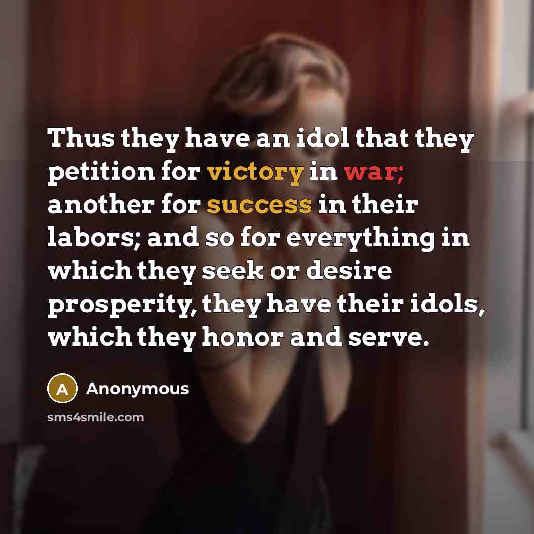 “Thus they have an idol that they petition for victory in war; another for success in their labors; and so for everything in which they seek or desire prosperity, they have their idols, which they honor and serve.” quote by Anonymous