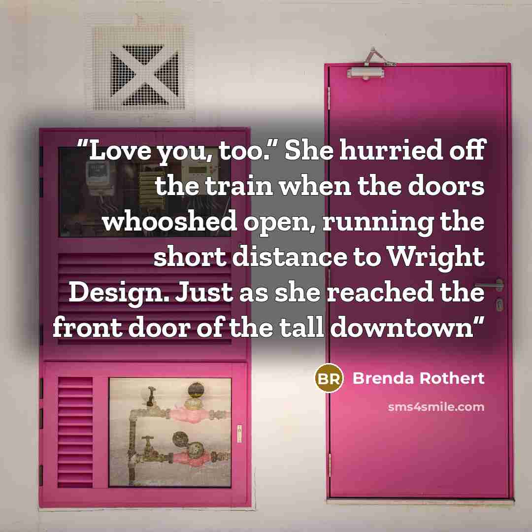 “Love you, too.” She hurried off the train when the doors whooshed open, running the short distance to Wright Design. Just as she reached the front door of the tall downtown” quote by Brenda Rothert