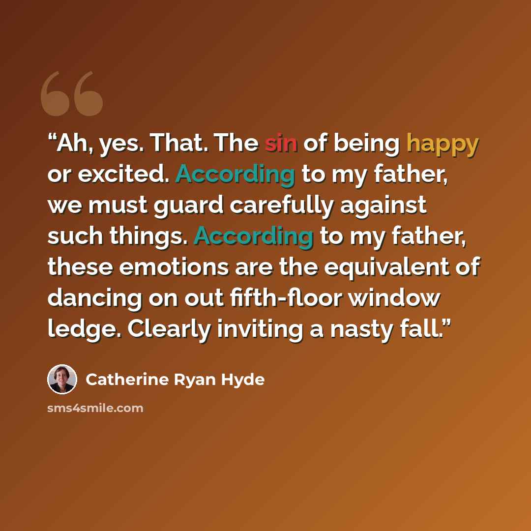 “Ah, yes. That. The sin of being happy or excited. According to my father, we must guard carefully against such things. According to my father, these emotions are the equivalent of dancing on out fifth-floor window ledge. Clearly inviting a nasty fall.” quote by Catherine Ryan Hyde
