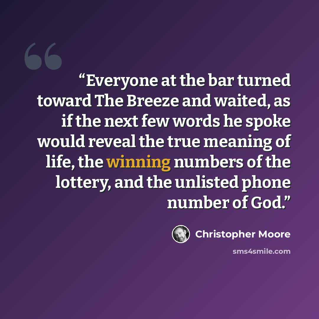“Everyone at the bar turned toward The Breeze and waited, as if the next few words he spoke would reveal the true meaning of life, the winning numbers of the lottery, and the unlisted phone number of God.” quote by Christopher Moore