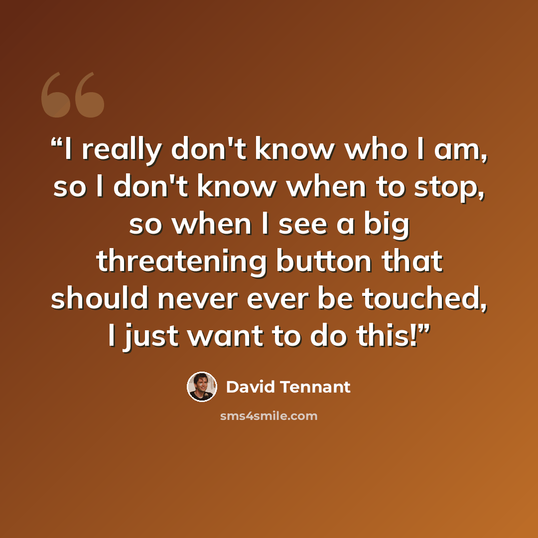 “I really don't know who I am, so I don't know when to stop, so when I see a big threatening button that should never ever be touched, I just want to do this!” quote by David Tennant