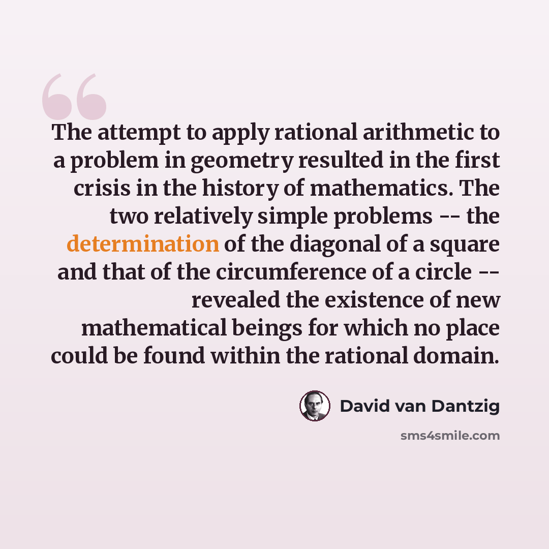 “The attempt to apply rational arithmetic to a problem in geometry resulted in the first crisis in the history of mathematics. The two relatively simple problems -- the determination of the diagonal of a square and that of the circumference of a circle -- revealed the existence of new mathematical…” quote by David van Dantzig