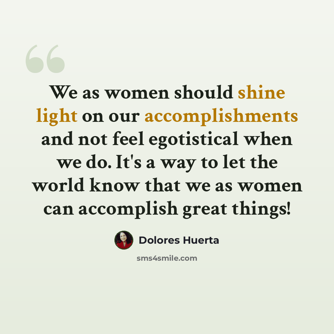 “We as women should shine light on our accomplishments and not feel egotistical when we do. It's a way to let the world know that we as women can accomplish great things!” quote by Dolores Huerta