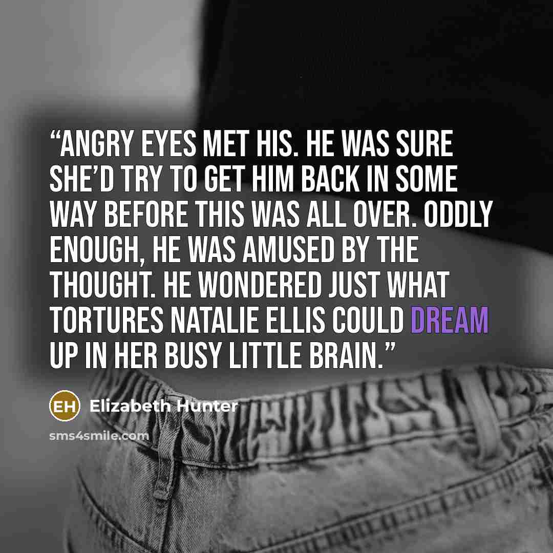 “Angry eyes met his. He was sure she’d try to get him back in some way before this was all over. Oddly enough, he was amused by the thought. He wondered just what tortures Natalie Ellis could dream up in her busy little brain.” quote by Elizabeth Hunter