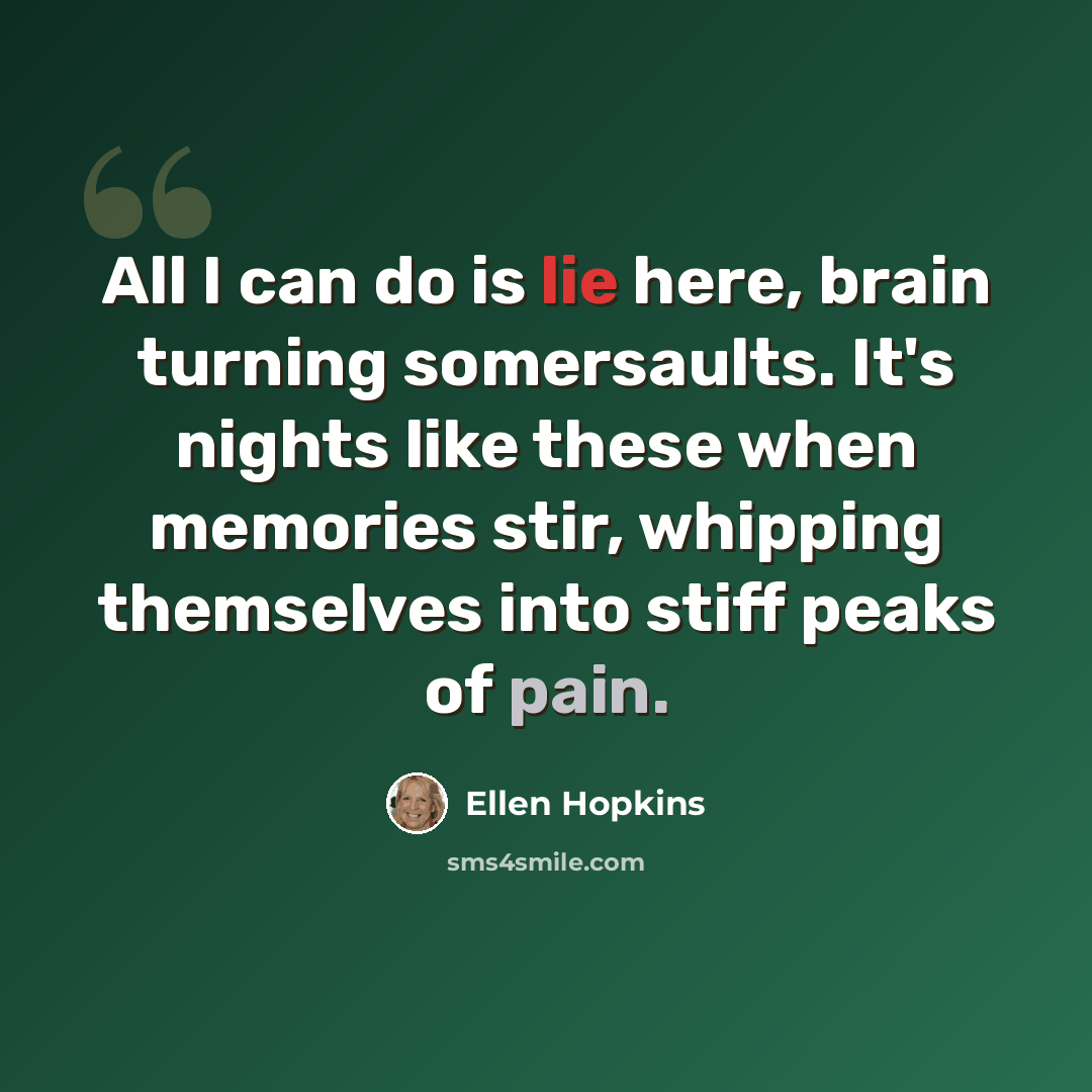 “All I can do is lie here, brain turning somersaults. It's nights like these when memories stir, whipping themselves into stiff peaks of pain.” quote by Ellen Hopkins