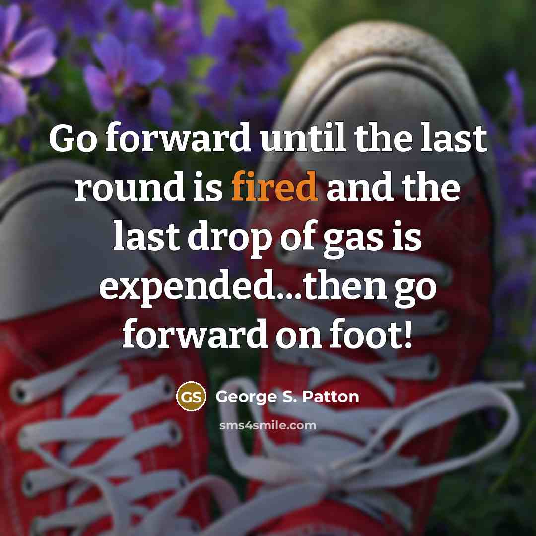 “Go forward until the last round is fired and the last drop of gas is expended...then go forward on foot!” quote by George S. Patton