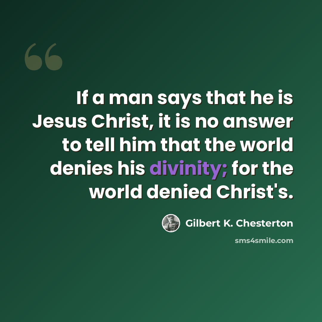“If a man says that he is Jesus Christ, it is no answer to tell him that the world denies his divinity; for the world denied Christ's.” quote by Gilbert K. Chesterton