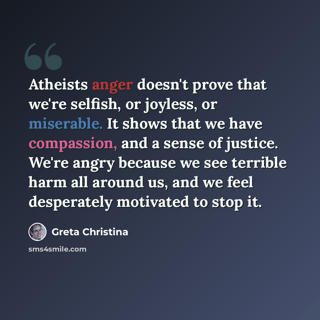 “Atheists anger doesn't prove that we're selfish, or joyless, or miserable. It shows that we have compassion, and a sense of justice. We're angry because we see terrible harm all around us, and we feel desperately motivated to stop it.” quote by Greta Christina