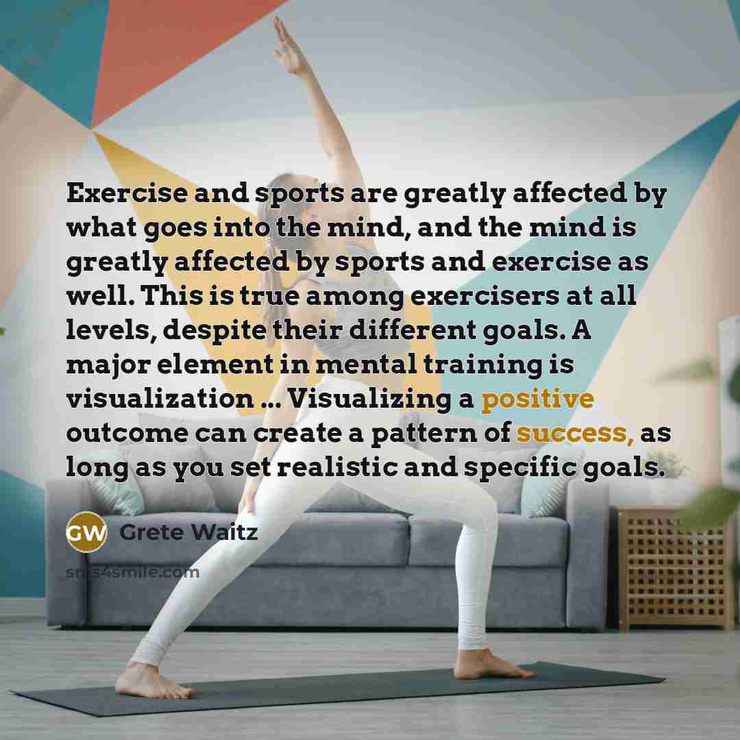 “Exercise and sports are greatly affected by what goes into the mind, and the mind is greatly affected by sports and exercise as well. This is true among exercisers at all levels, despite their different goals. A major element in mental training is visualization ... Visualizing a positive outcome…” quote by Grete Waitz