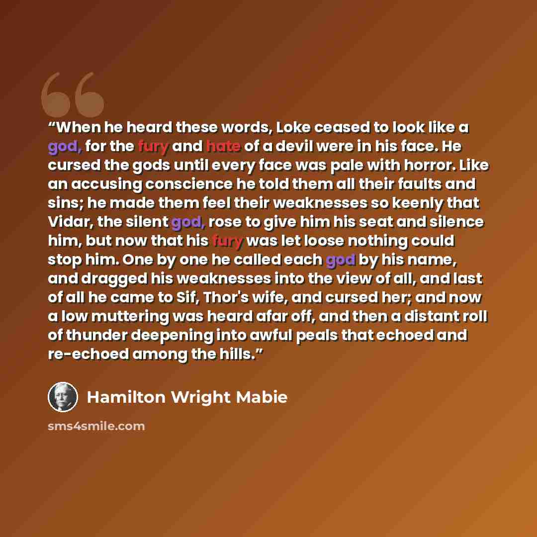 “When he heard these words, Loke ceased to look like a god, for the fury and hate of a devil were in his face. He cursed the gods until every face was pale with horror. Like an accusing conscience he told them all their faults and sins; he made them feel their weaknesses so keenly that Vidar, the…” quote by Hamilton Wright Mabie