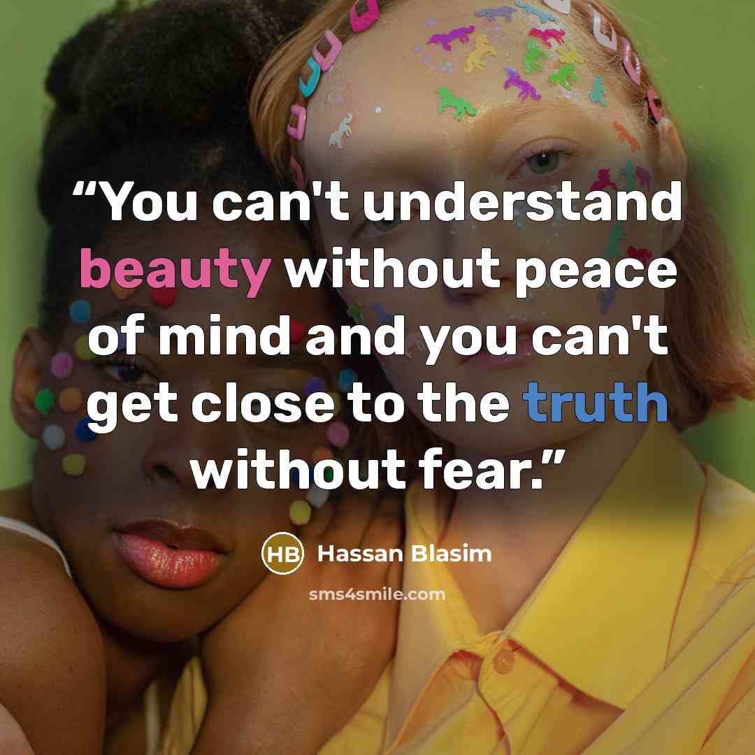 “You can't understand beauty without peace of mind and you can't get close to the truth without fear.” quote by Hassan Blasim
