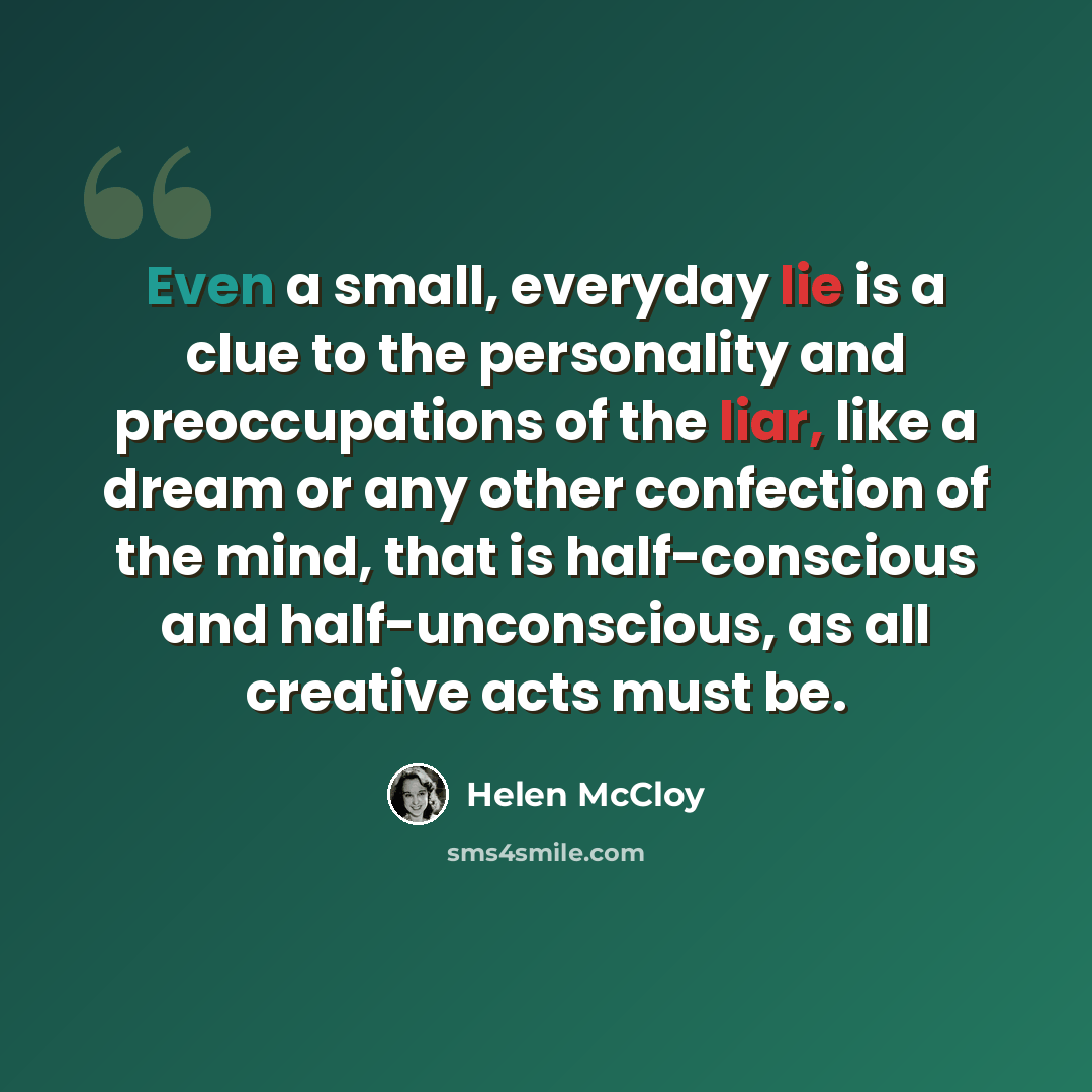 “Even a small, everyday lie is a clue to the personality and preoccupations of the liar, like a dream or any other confection of the mind, that is half-conscious and half-unconscious, as all creative acts must be.” quote by Helen McCloy