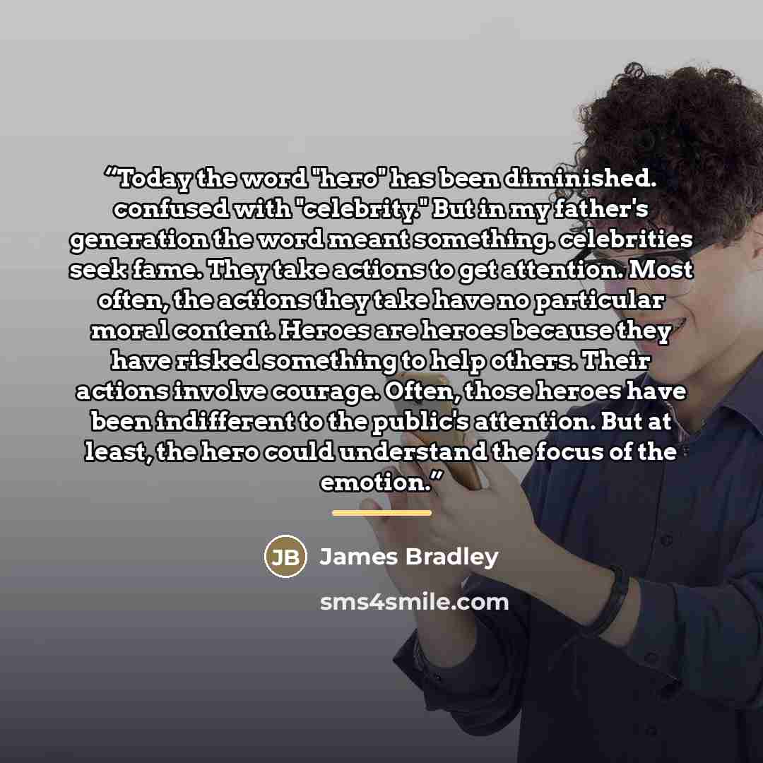 “Today the word "hero" has been diminished. confused with "celebrity." But in my father's generation the word meant something. celebrities seek fame. They take actions to get attention. Most often, the actions they take have no particular moral content. Heroes are heroes because they have risked…” quote by james bradley