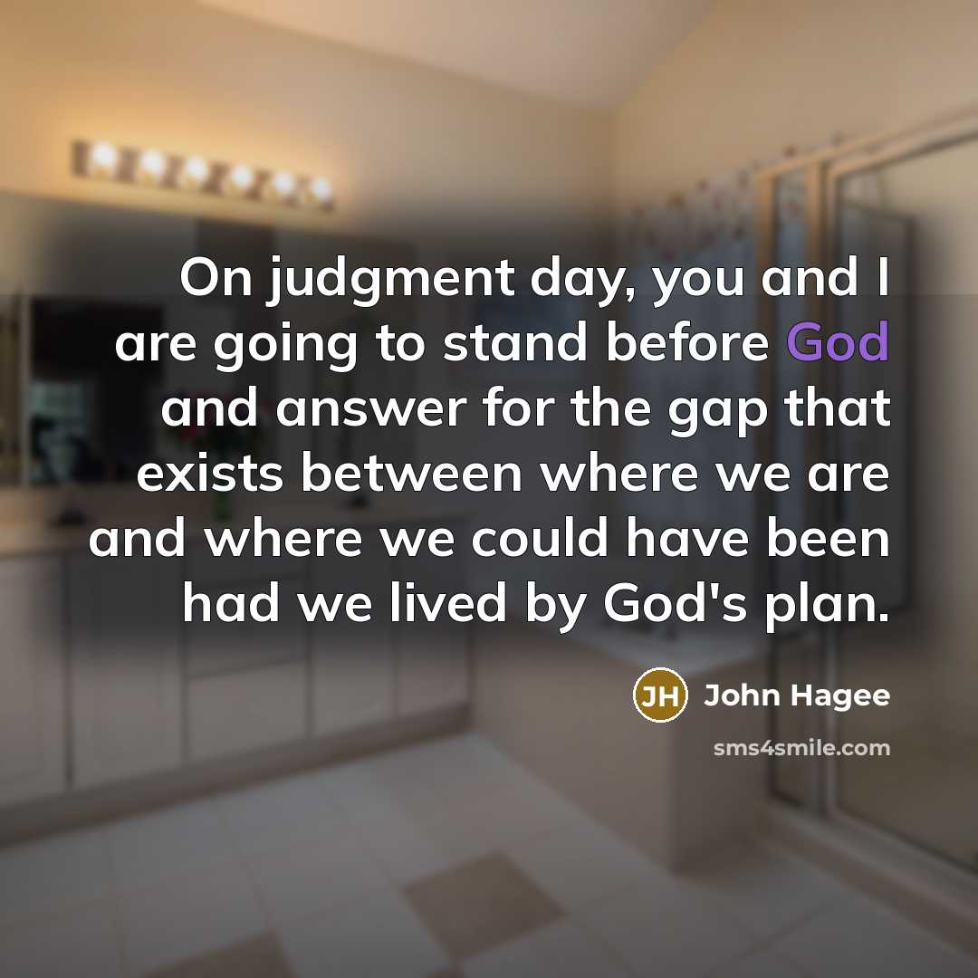 “On judgment day, you and I are going to stand before God and answer for the gap that exists between where we are and where we could have been had we lived by God's plan.” quote by John Hagee