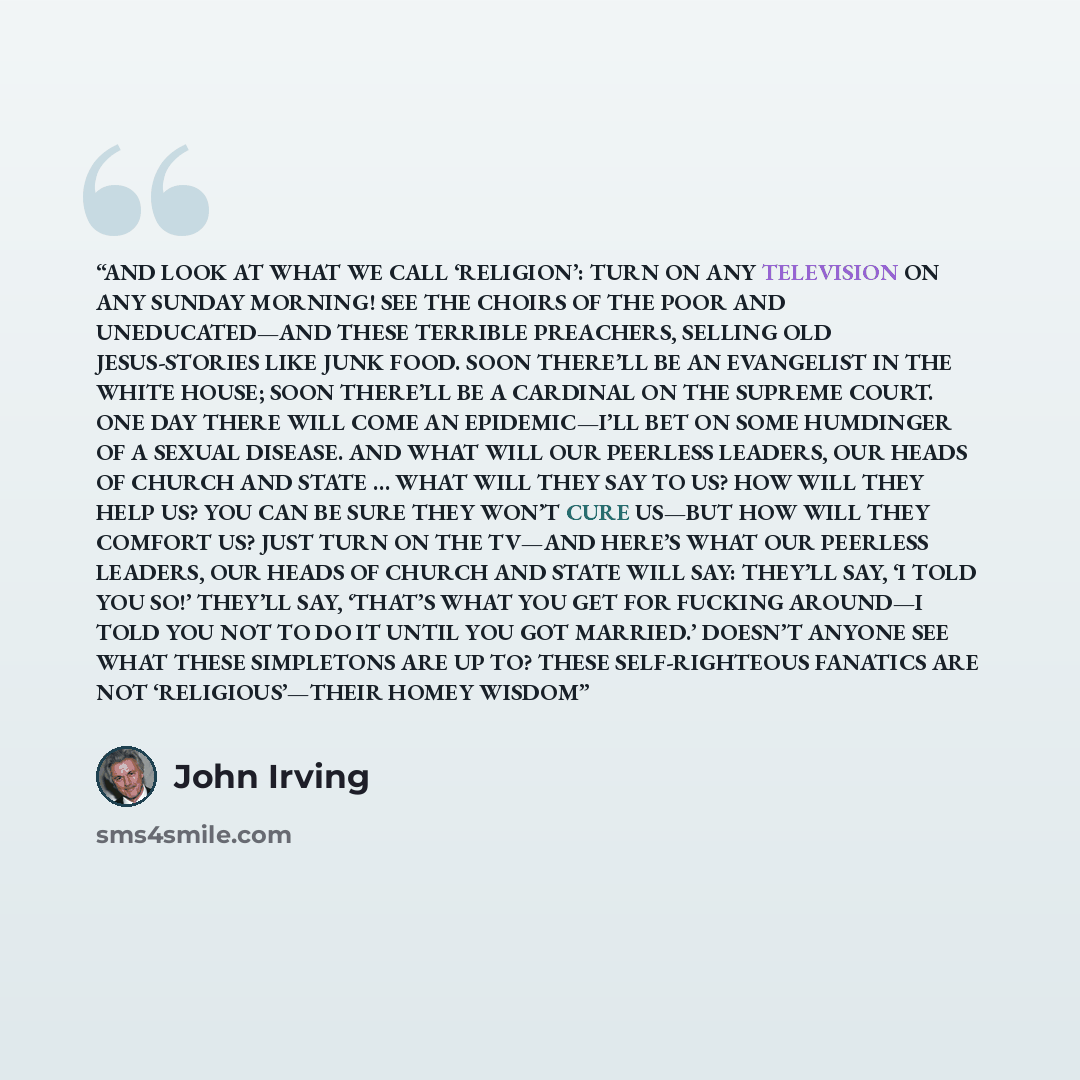 “AND LOOK AT WHAT WE CALL ‘RELIGION’: TURN ON ANY TELEVISION ON ANY SUNDAY MORNING! SEE THE CHOIRS OF THE POOR AND UNEDUCATED—AND THESE TERRIBLE PREACHERS, SELLING OLD JESUS-STORIES LIKE JUNK FOOD. SOON THERE’LL BE AN EVANGELIST IN THE WHITE HOUSE; SOON THERE’LL BE A CARDINAL ON THE SUPREME COURT…” quote by John Irving