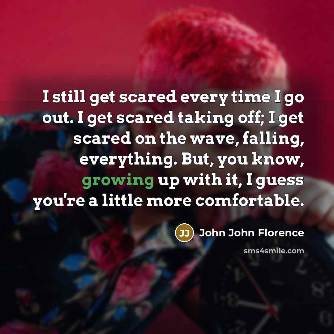 “I still get scared every time I go out. I get scared taking off; I get scared on the wave, falling, everything. But, you know, growing up with it, I guess you're a little more comfortable.” quote by John John Florence