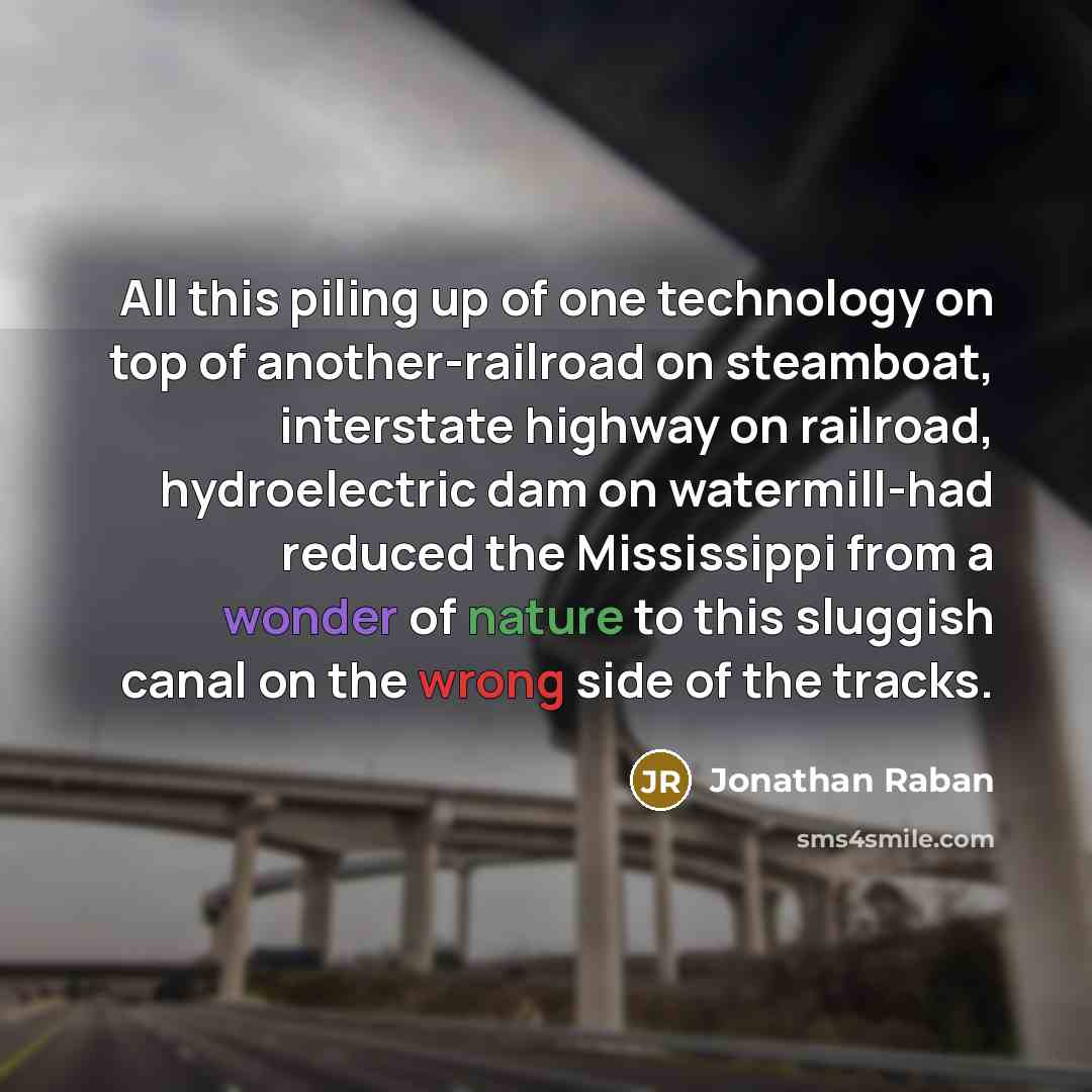 “All this piling up of one technology on top of another-railroad on steamboat, interstate highway on railroad, hydroelectric dam on watermill-had reduced the Mississippi from a wonder of nature to this sluggish canal on the wrong side of the tracks.” quote by Jonathan Raban