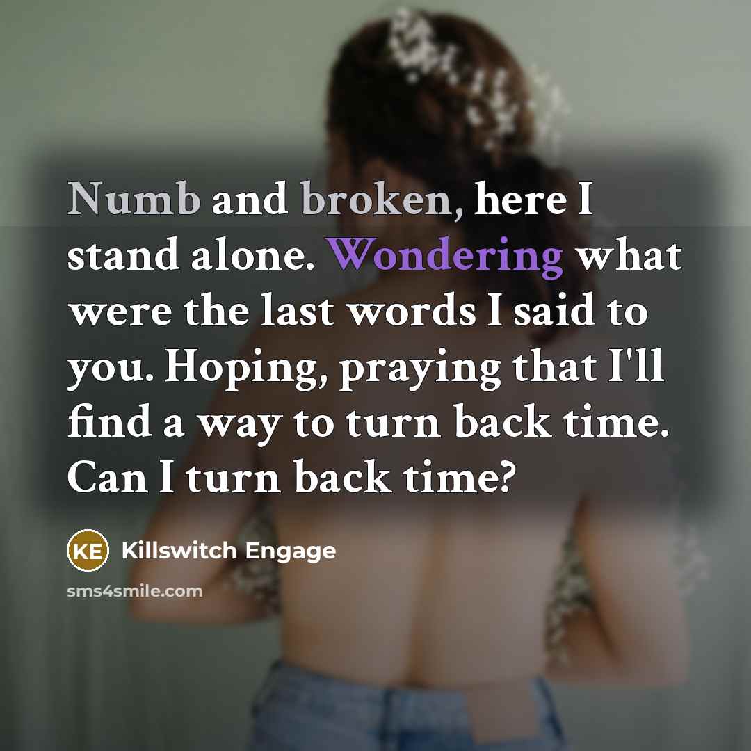 “Numb and broken, here I stand alone. Wondering what were the last words I said to you. Hoping, praying that I'll find a way to turn back time. Can I turn back time?” quote by Killswitch Engage
