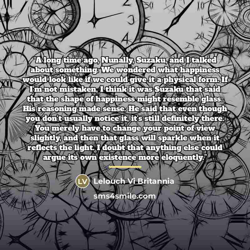“A long time ago, Nunally, Suzaku, and I talked about something. We wondered what happiness would look like if we could give it a physical form. If I'm not mistaken, I think it was Suzaku that said that the shape of happiness might resemble glass. His reasoning made sense. He said that even though…” quote by Lelouch Vi Britannia