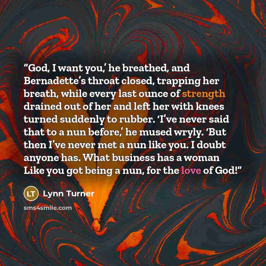 “God, I want you,’ he breathed, and Bernadette’s throat closed, trapping her breath, while every last ounce of strength drained out of her and left her with knees turned suddenly to rubber. ‘I’ve never said that to a nun before,’ he mused wryly. ‘But then I’ve never met a nun like you. I doubt…” quote by Lynn Turner