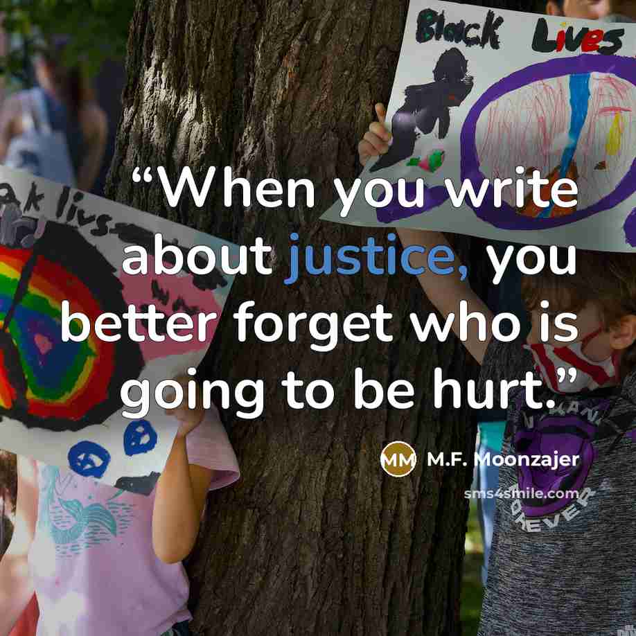 “When you write about justice, you better forget who is going to be hurt.” quote by M.F. Moonzajer