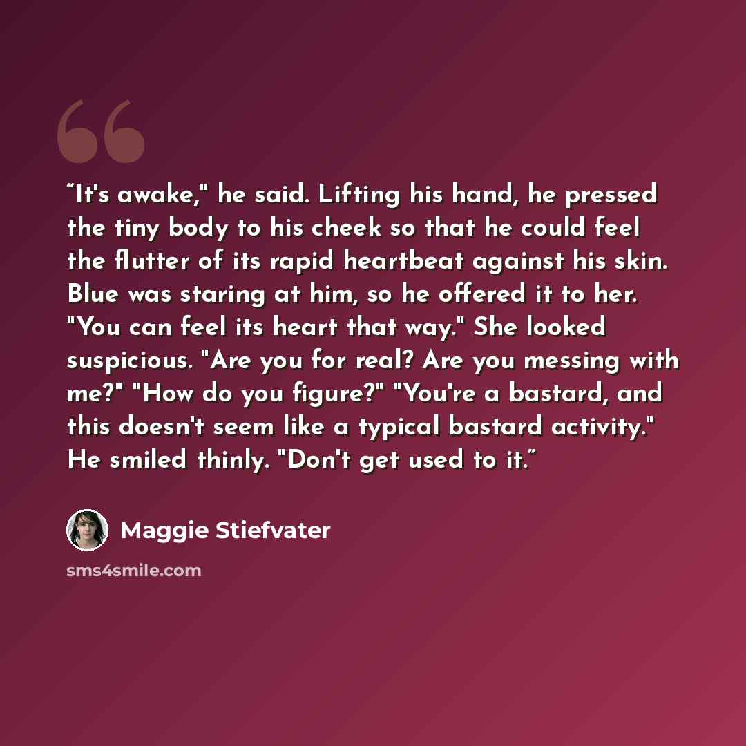 “It's awake," he said. Lifting his hand, he pressed the tiny body to his cheek so that he could feel the flutter of its rapid heartbeat against his skin. Blue was staring at him, so he offered it to her. "You can feel its heart that way." She looked suspicious. "Are you for real? Are you messing…” quote by Maggie Stiefvater