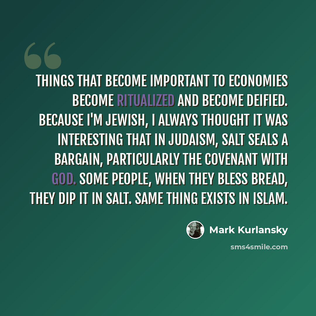 “Things that become important to economies become ritualized and become deified. Because I'm Jewish, I always thought it was interesting that in Judaism, salt seals a bargain, particularly the covenant with God. Some people, when they bless bread, they dip it in salt. Same thing exists in Islam.” quote by Mark Kurlansky
