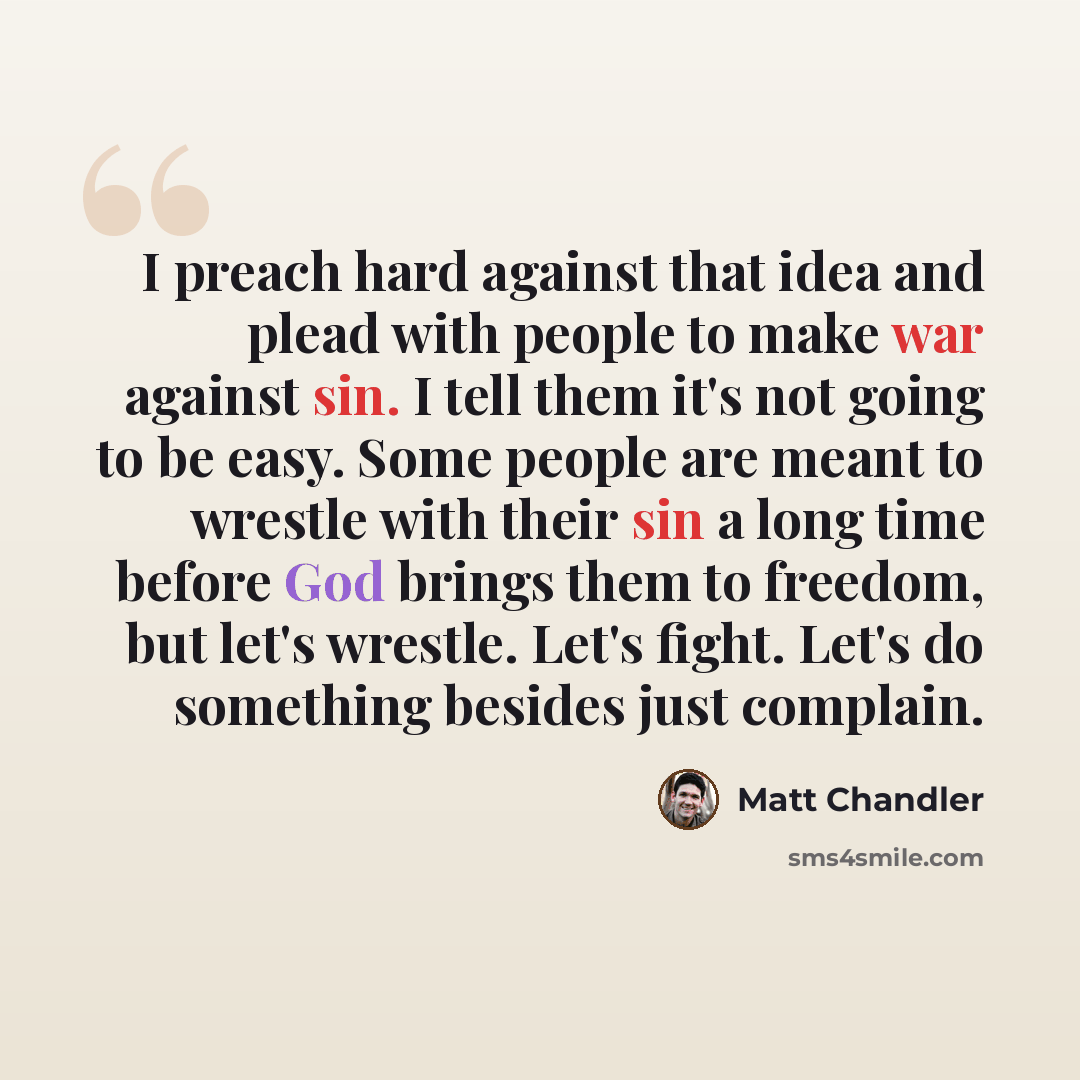 “I preach hard against that idea and plead with people to make war against sin. I tell them it's not going to be easy. Some people are meant to wrestle with their sin a long time before God brings them to freedom, but let's wrestle. Let's fight. Let's do something besides just complain.” quote by Matt Chandler