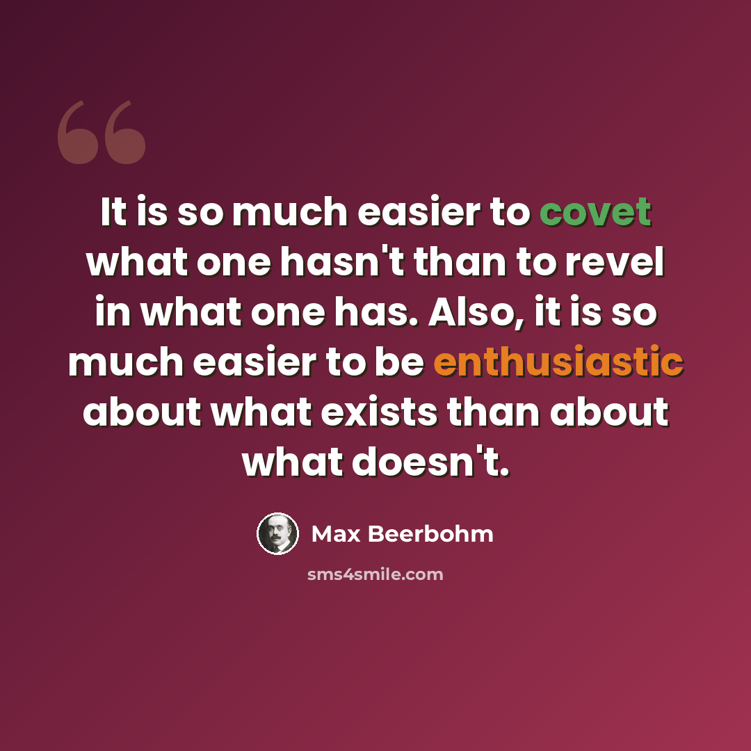“It is so much easier to covet what one hasn't than to revel in what one has. Also, it is so much easier to be enthusiastic about what exists than about what doesn't.” quote by Max Beerbohm