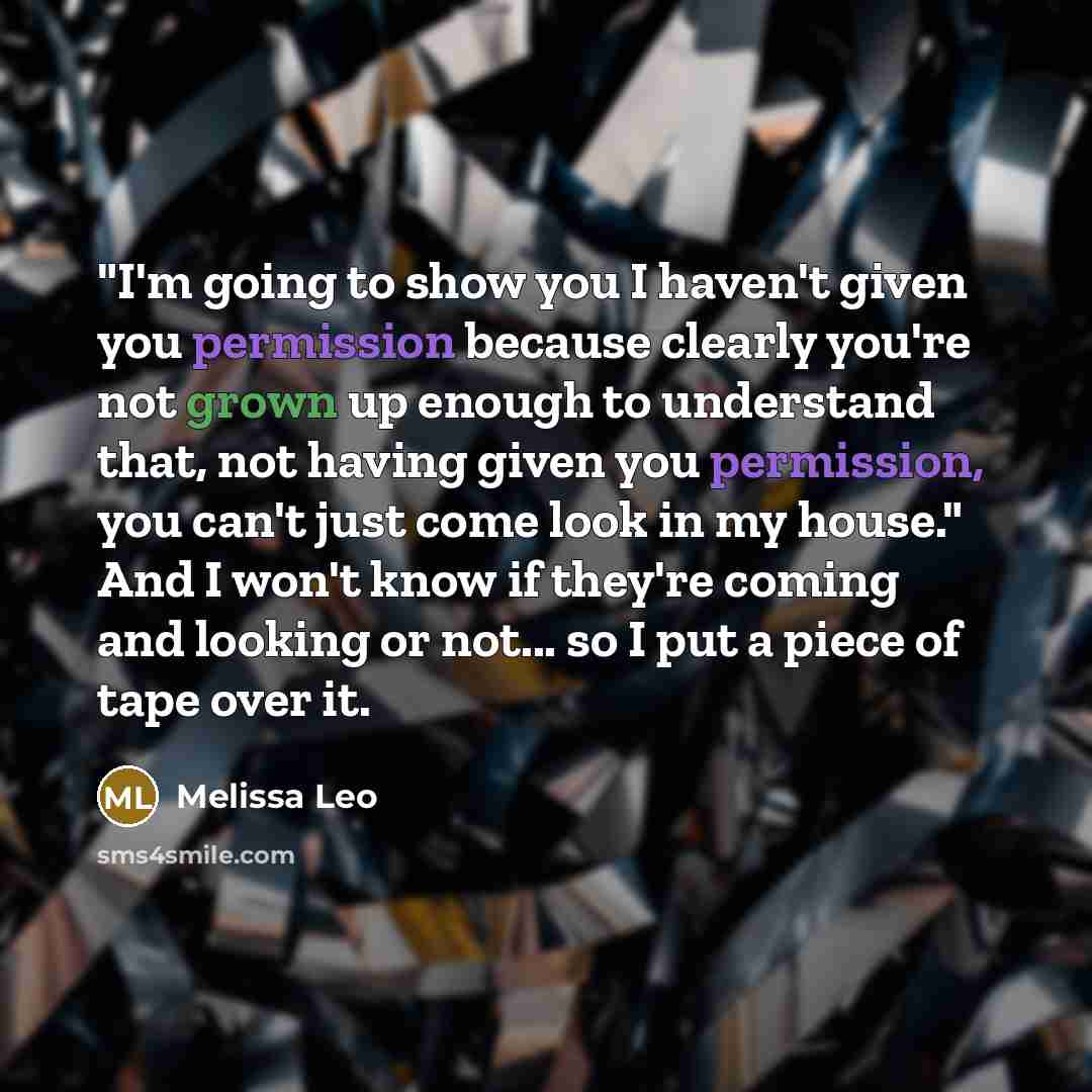 “"I'm going to show you I haven't given you permission because clearly you're not grown up enough to understand that, not having given you permission, you can't just come look in my house." And I won't know if they're coming and looking or not... so I put a piece of tape over it.” quote by Melissa Leo