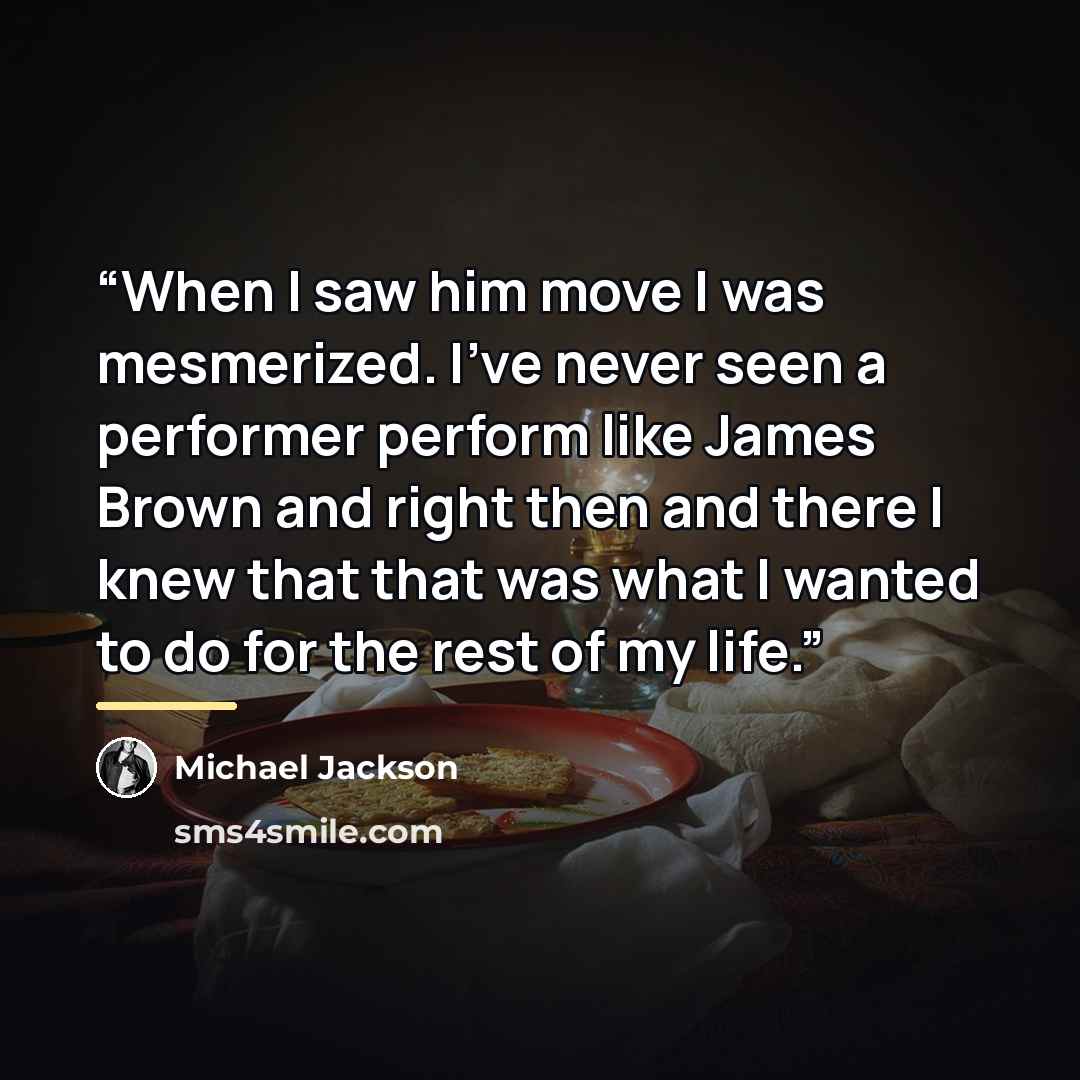 “When I saw him move I was mesmerized. I've never seen a performer perform like James Brown and right then and there I knew that that was what I wanted to do for the rest of my life.” quote by Michael Jackson