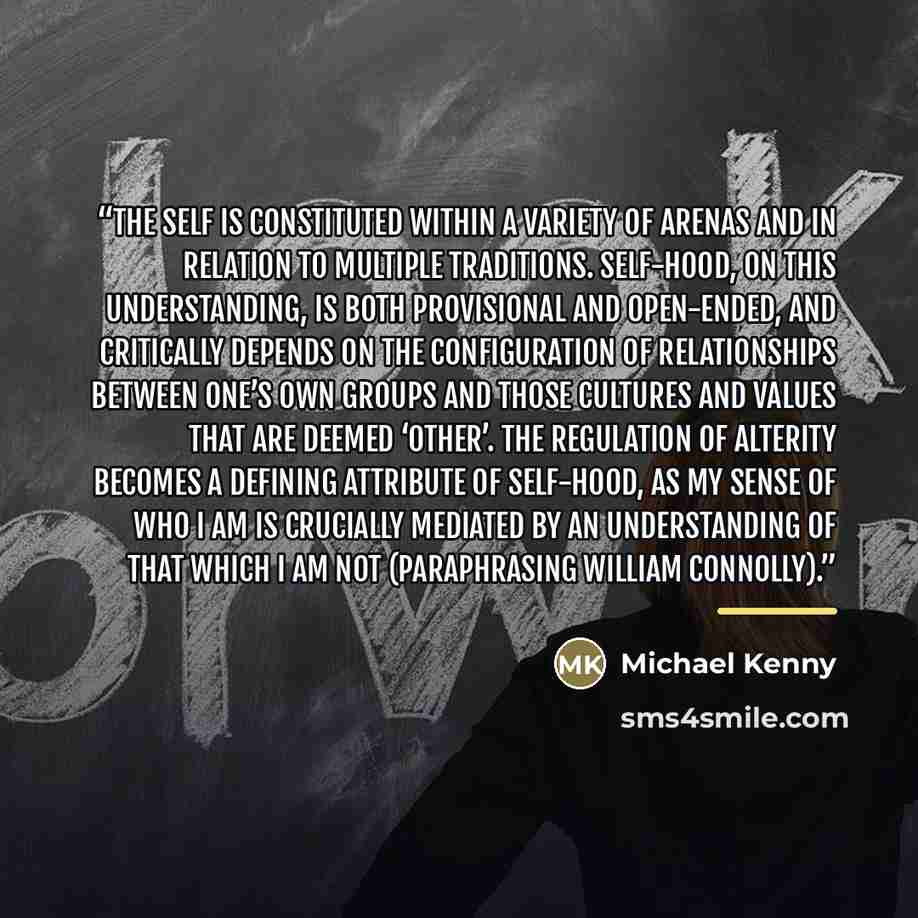 “The self is constituted within a variety of arenas and in relation to multiple traditions. Self-hood, on this understanding, is both provisional and open-ended, and critically depends on the configuration of relationships between one’s own groups and those cultures and values that are deemed…” quote by Michael Kenny