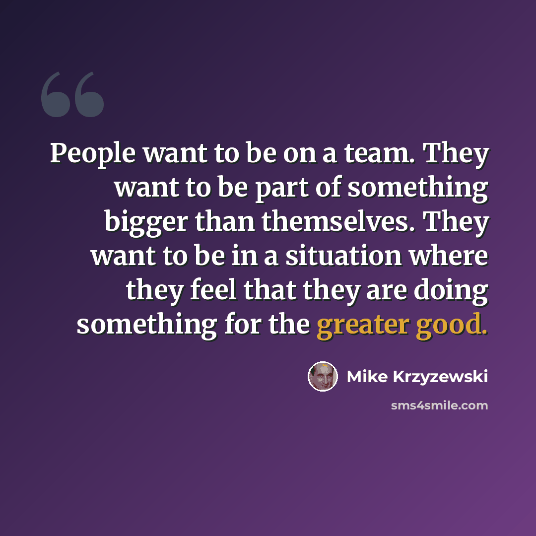 “People want to be on a team. They want to be part of something bigger than themselves. They want to be in a situation where they feel that they are doing something for the greater good.” quote by Mike Krzyzewski