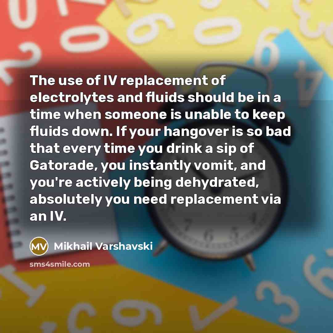 “The use of IV replacement of electrolytes and fluids should be in a time when someone is unable to keep fluids down. If your hangover is so bad that every time you drink a sip of Gatorade, you instantly vomit, and you're actively being dehydrated, absolutely you need replacement via an IV.” quote by Mikhail Varshavski