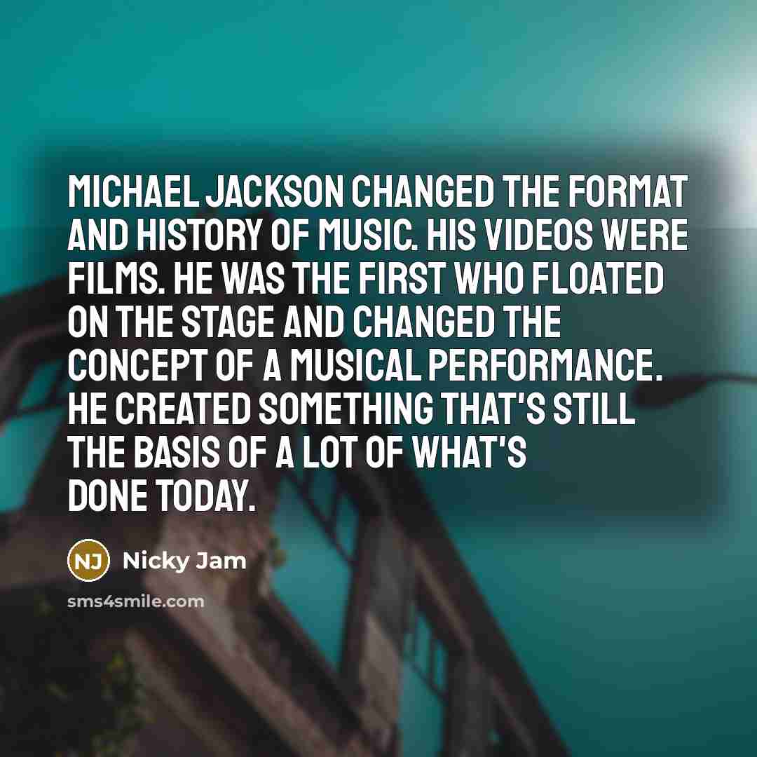 “Michael Jackson changed the format and history of music. His videos were films. He was the first who floated on the stage and changed the concept of a musical performance. He created something that's still the basis of a lot of what's done today.” quote by Nicky Jam